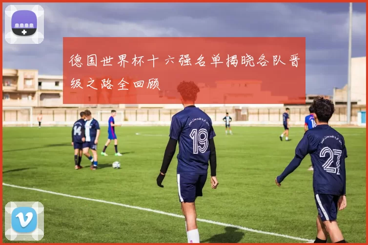 德国世界杯十六强名单揭晓各队晋级之路全回顾