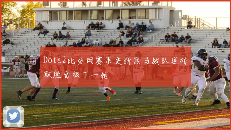 Dota2比分网赛果更新黑马战队逆转取胜晋级下一轮