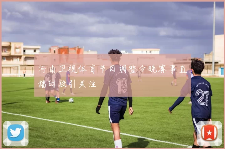河南卫视体育节目调整今晚赛事直播时段引关注
