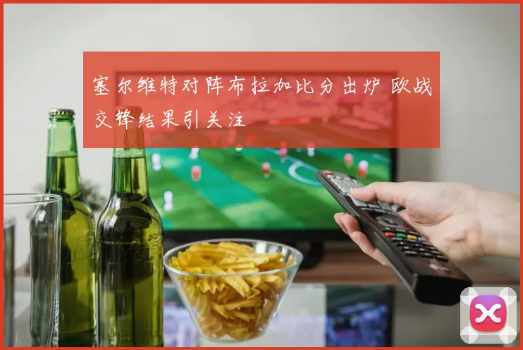 塞尔维特对阵布拉加比分出炉 欧战交锋结果引关注