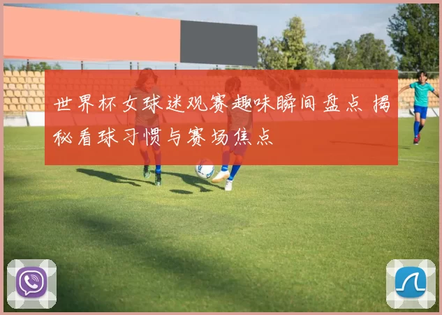 世界杯女球迷观赛趣味瞬间盘点 揭秘看球习惯与赛场焦点