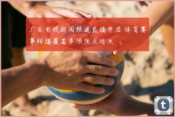 广东电视新闻频道直播开启 体育赛事转播覆盖多项焦点对决