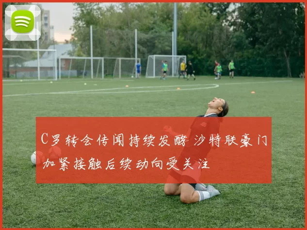 C罗转会传闻持续发酵 沙特联豪门加紧接触后续动向受关注