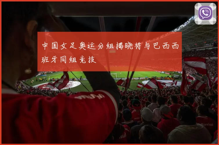 中国女足奥运分组揭晓将与巴西西班牙同组竞技