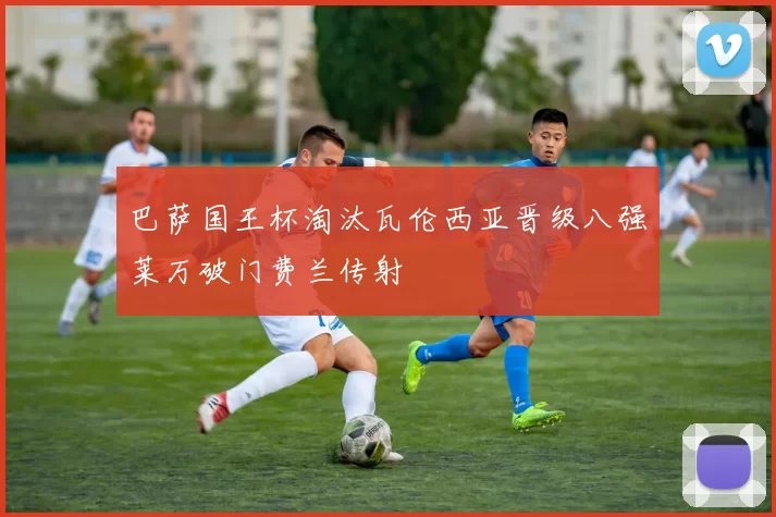 巴萨国王杯淘汰瓦伦西亚晋级八强莱万破门费兰传射