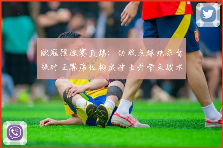 欧冠预选赛直播：劲旅点球绝杀晋级对正赛席位构成冲击并带来战术考验