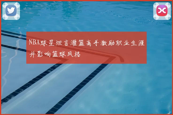 NBA球星坦言灌篮高手激励职业生涯并影响篮球风格