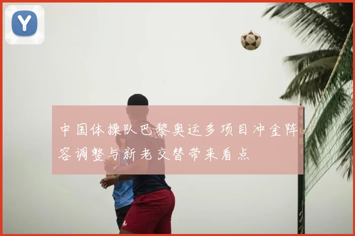 中国体操队巴黎奥运多项目冲金阵容调整与新老交替带来看点