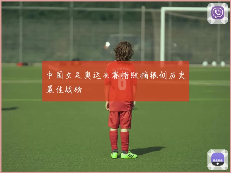 中国女足奥运决赛惜败摘银创历史最佳战绩