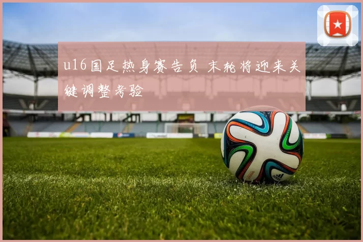 u16国足热身赛告负 末轮将迎来关键调整考验
