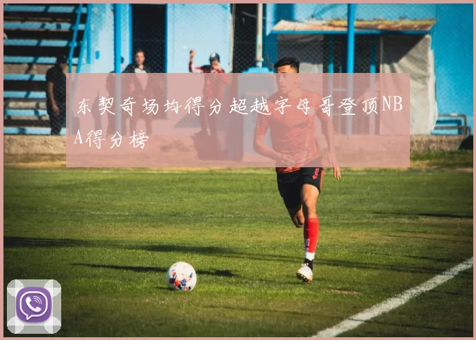 东契奇场均得分超越字母哥登顶NBA得分榜