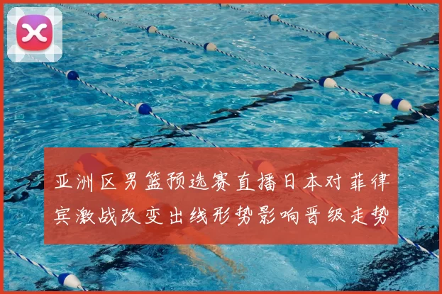 亚洲区男篮预选赛直播日本对菲律宾激战改变出线形势影响晋级走势