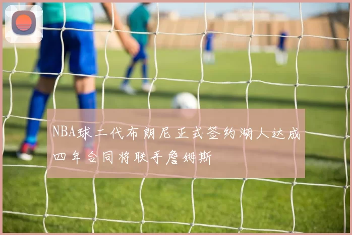 NBA球二代布朗尼正式签约湖人达成四年合同将联手詹姆斯