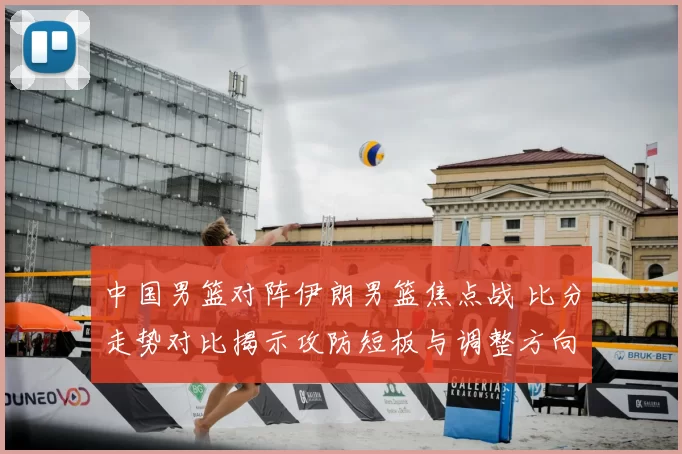 中国男篮对阵伊朗男篮焦点战 比分走势对比揭示攻防短板与调整方向