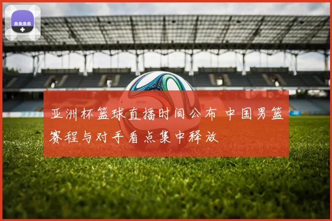 亚洲杯篮球直播时间公布 中国男篮赛程与对手看点集中释放