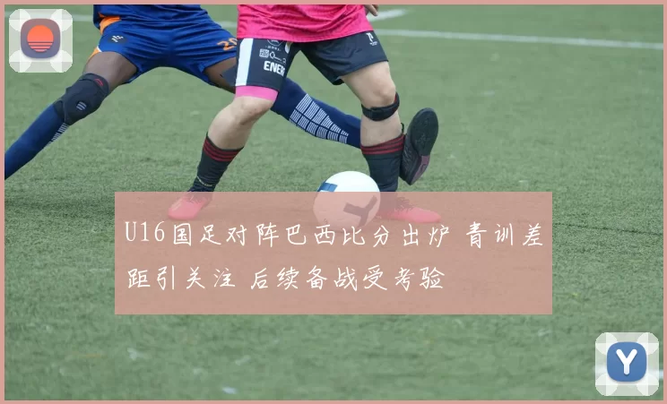 U16国足对阵巴西比分出炉 青训差距引关注 后续备战受考验