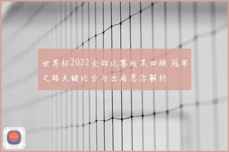 世界杯2022全部比赛结果回顾 冠军之路关键比分与出局悬念解析