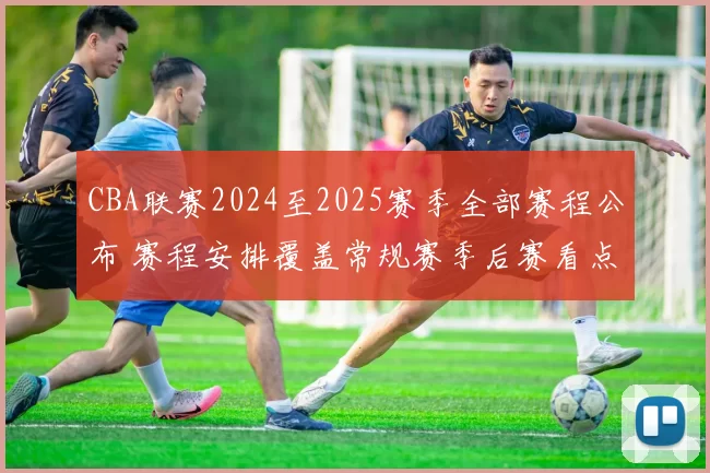 CBA联赛2024至2025赛季全部赛程公布 赛程安排覆盖常规赛季后赛看点足