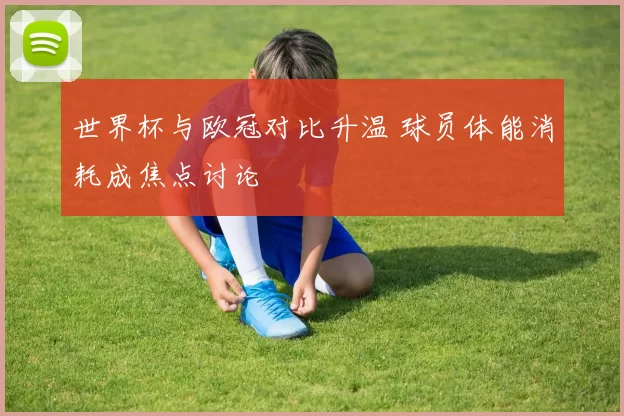 世界杯与欧冠对比升温 球员体能消耗成焦点讨论
