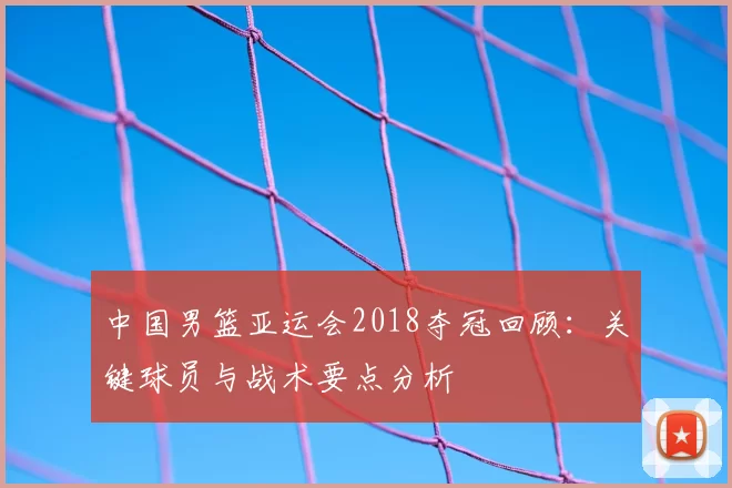 中国男篮亚运会2018夺冠回顾：关键球员与战术要点分析