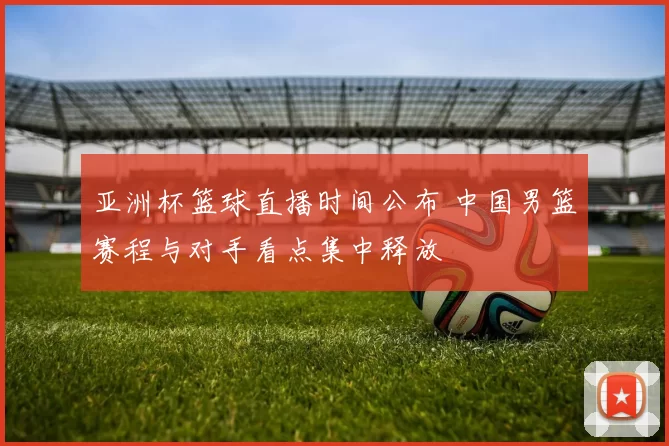 亚洲杯篮球直播时间公布 中国男篮赛程与对手看点集中释放