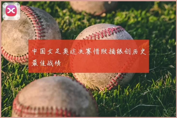 中国女足奥运决赛惜败摘银创历史最佳战绩
