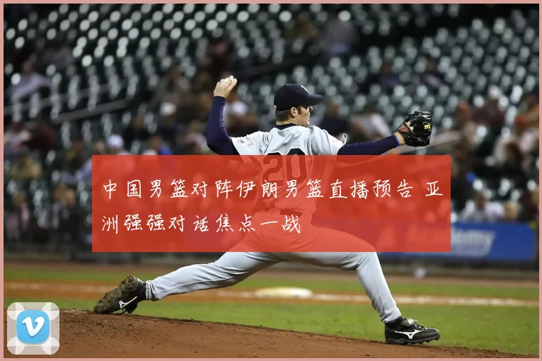 中国男篮对阵伊朗男篮直播预告 亚洲强强对话焦点一战