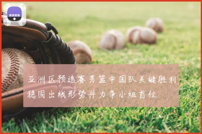 亚洲区预选赛男篮中国队关键胜利稳固出线形势并力争小组首位