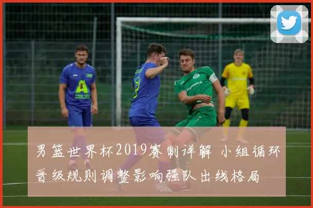 男篮世界杯2019赛制详解 小组循环晋级规则调整影响强队出线格局