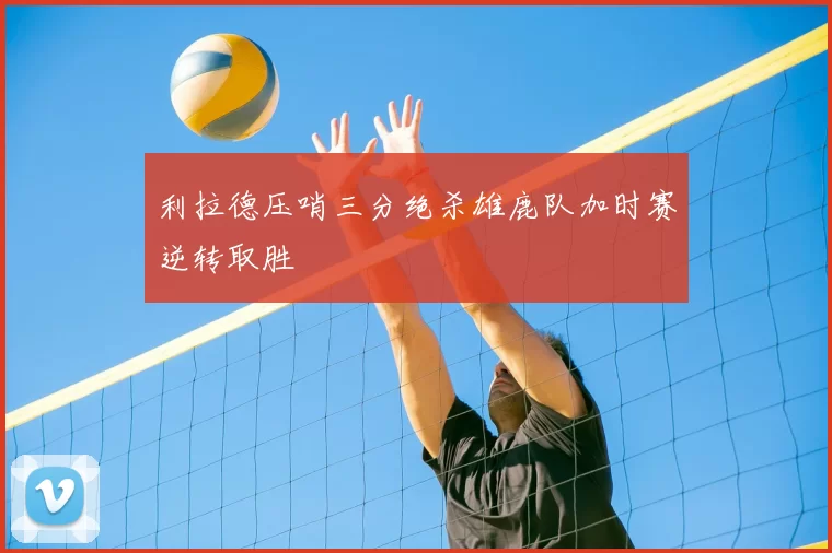 利拉德压哨三分绝杀雄鹿队加时赛逆转取胜