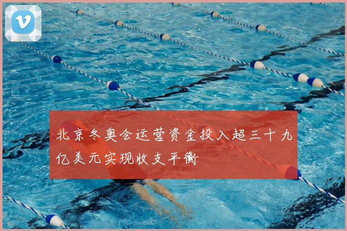 北京冬奥会运营资金投入超三十九亿美元实现收支平衡