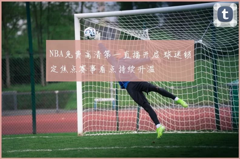 NBA免费高清第一直播开启 球迷锁定焦点赛事看点持续升温