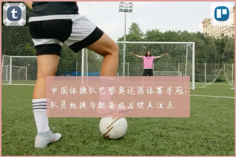 中国体操队巴黎奥运团体赛夺冠，队员轮换与配备成后续关注点