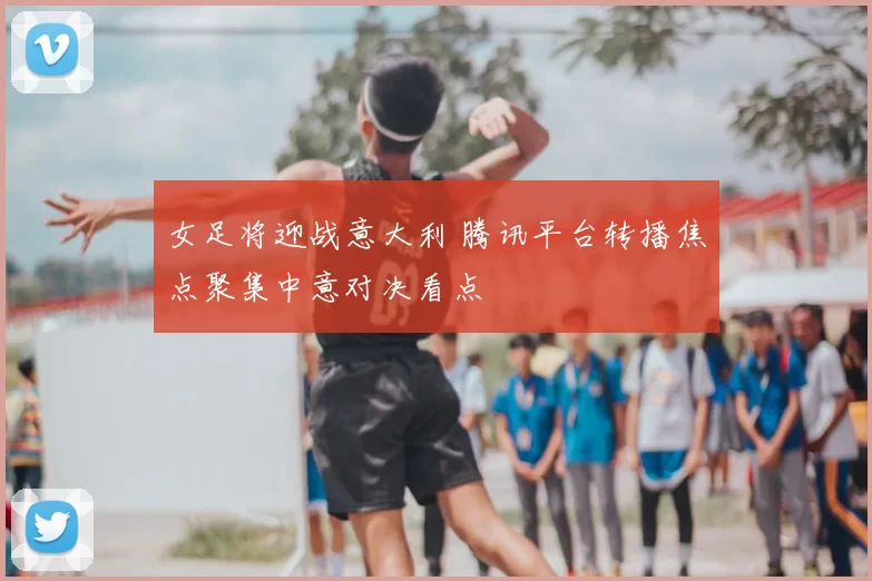 女足将迎战意大利 腾讯平台转播焦点聚集中意对决看点