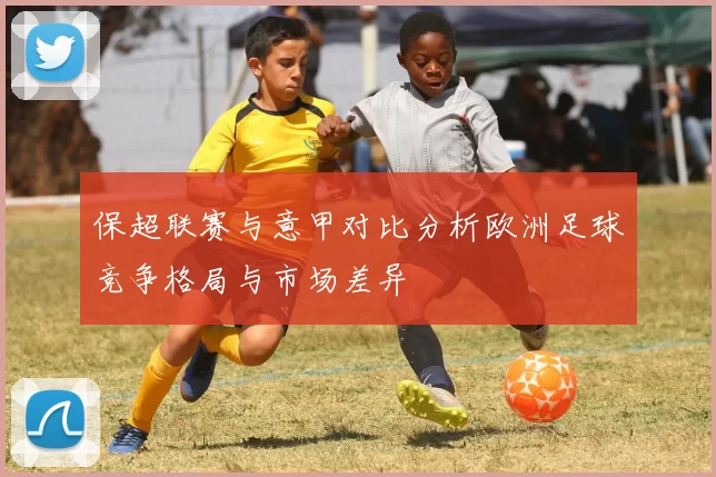 保超联赛与意甲对比分析欧洲足球竞争格局与市场差异