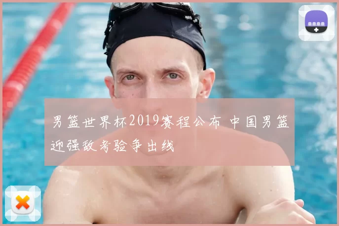 男篮世界杯2019赛程公布 中国男篮迎强敌考验争出线