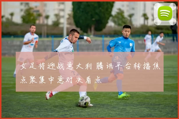 女足将迎战意大利 腾讯平台转播焦点聚集中意对决看点