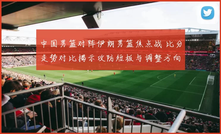 中国男篮对阵伊朗男篮焦点战 比分走势对比揭示攻防短板与调整方向