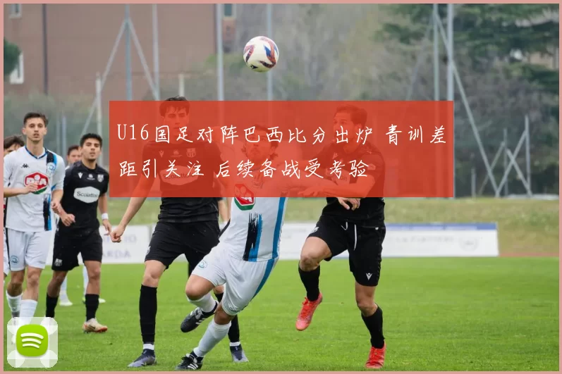 U16国足对阵巴西比分出炉 青训差距引关注 后续备战受考验
