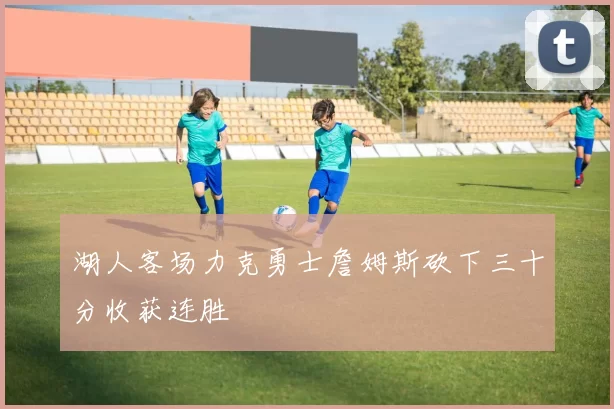 湖人客场力克勇士詹姆斯砍下三十分收获连胜