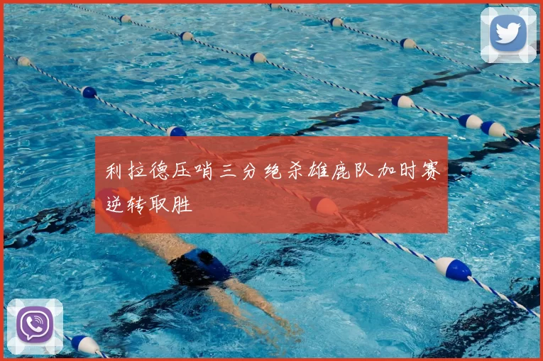 利拉德压哨三分绝杀雄鹿队加时赛逆转取胜