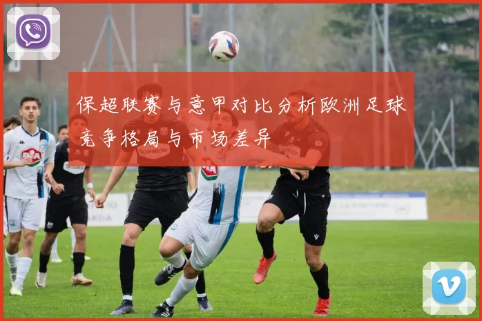 保超联赛与意甲对比分析欧洲足球竞争格局与市场差异