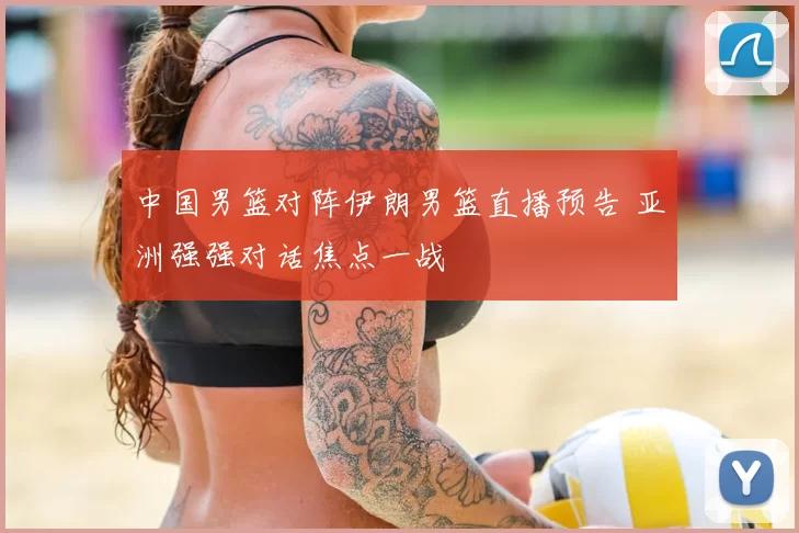 中国男篮对阵伊朗男篮直播预告 亚洲强强对话焦点一战