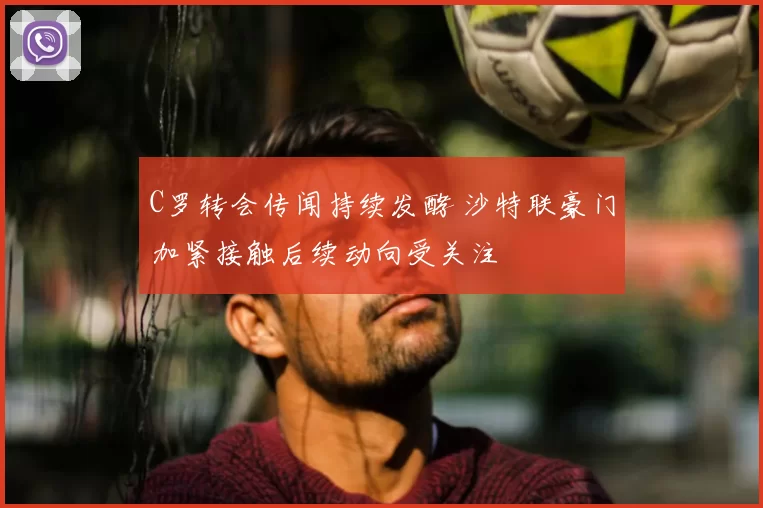 C罗转会传闻持续发酵 沙特联豪门加紧接触后续动向受关注