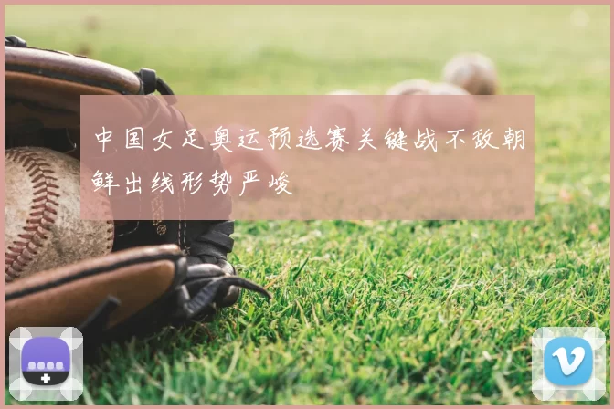 中国女足奥运预选赛关键战不敌朝鲜出线形势严峻