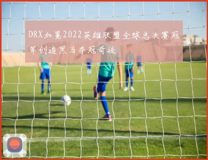 DRX加冕2022英雄联盟全球总决赛冠军创造黑马夺冠奇迹