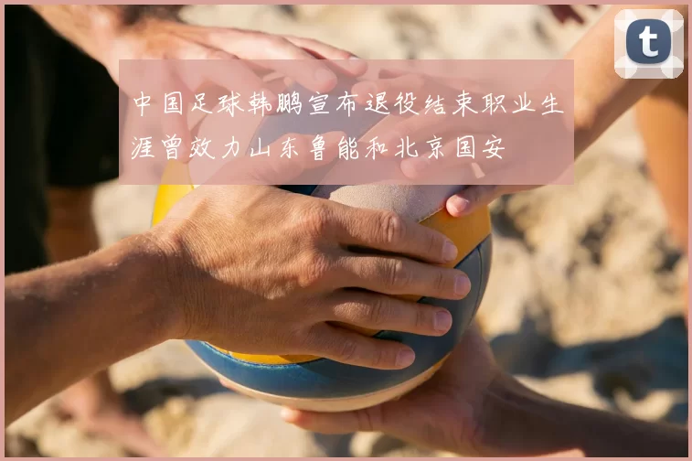 中国足球韩鹏宣布退役结束职业生涯曾效力山东鲁能和北京国安