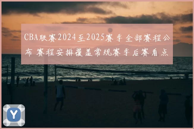 CBA联赛2024至2025赛季全部赛程公布 赛程安排覆盖常规赛季后赛看点足