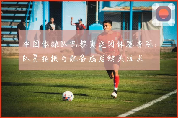 中国体操队巴黎奥运团体赛夺冠，队员轮换与配备成后续关注点